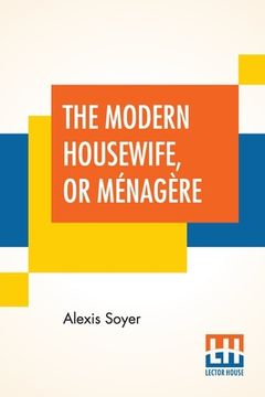portada The Modern Housewife, Or Ménagère: Comprising Nearly One Thousand Receipts, For The Economic And Judicious Preparation Of Every Meal Of The Day, With (en Inglés)
