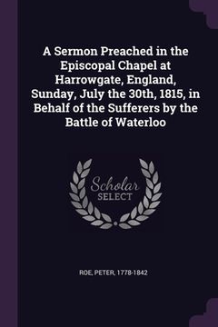 portada A Sermon Preached in the Episcopal Chapel at Harrowgate, England, Sunday, July the 30th, 1815, in Behalf of the Sufferers by the Battle of Waterloo (en Inglés)