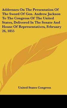 portada addresses on the presentation of the sword of gen. andrew jackson to the congress of the united states, delivered in the senate and house of represent