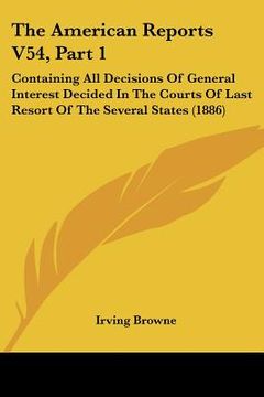 portada the american reports v54, part 1: containing all decisions of general interest decided in the courts of last resort of the several states (1886) (en Inglés)