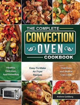 portada The Complete Convection Oven Cookbook: Healthy, Delicious, And Incredibly Easy-To-Make Air Fryer Recipes That Busy and Novice Can Cook (en Inglés)