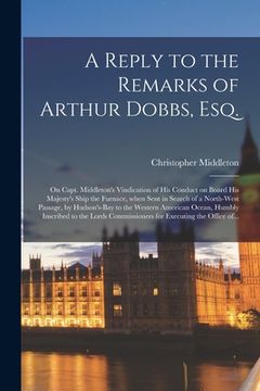 portada A Reply to the Remarks of Arthur Dobbs, Esq. [microform]: on Capt. Middleton's Vindication of His Conduct on Board His Majesty's Ship the Furnace, Whe