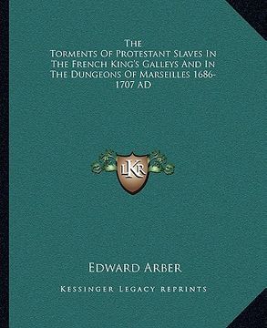 portada the torments of protestant slaves in the french king's galleys and in the dungeons of marseilles 1686-1707 ad (in English)
