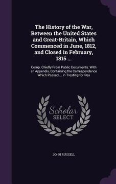 portada The History of the War, Between the United States and Great-Britain, Which Commenced in June, 1812, and Closed in February, 1815 ...: Comp. Chiefly Fr (en Inglés)