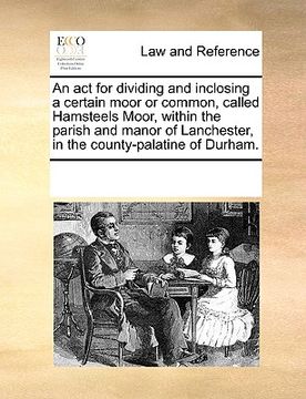 portada an act for dividing and inclosing a certain moor or common, called hamsteels moor, within the parish and manor of lanchester, in the county-palatine (en Inglés)
