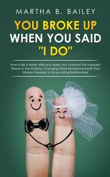 portada You Broke Up When You Said "I Do": How to Be A Better Wife and Make Your Husband The Happiest Person In the World by Changing These Behavioral Habits (en Inglés)