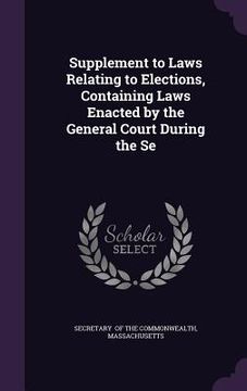 portada Supplement to Laws Relating to Elections, Containing Laws Enacted by the General Court During the Se (en Inglés)