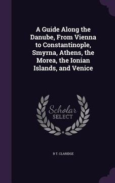portada A Guide Along the Danube, From Vienna to Constantinople, Smyrna, Athens, the Morea, the Ionian Islands, and Venice (en Inglés)