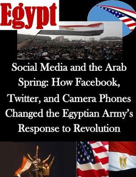 portada Social Media and the Arab Spring: How Facebook, Twitter, and Camera Phones Changed the Egyptian Army's Response to Revolution (en Inglés)