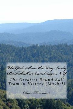 portada The Girls Show the Way: Early Basketball in Cambridge, NY: The Greatest Round Ball Team in History (Maybe!) (en Inglés)