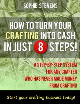 portada How To Turn Your Crafting Into Cash In Just 8 Steps!: A Step-By-Step System For Any Crafter Who Has Never Made Money From Crafting (en Inglés)