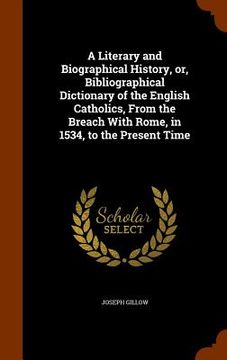 portada A Literary and Biographical History, or, Bibliographical Dictionary of the English Catholics, From the Breach With Rome, in 1534, to the Present Time (en Inglés)