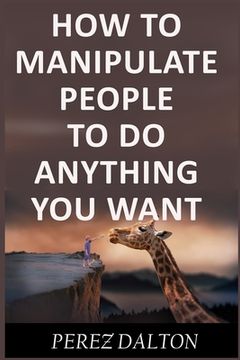 portada How to Manipulate People to Do Anything You Want: Powerful Social & Emotional Tricks to Learn the Ways of the Manipulative (Get into People's Mind) (in English)