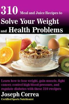 portada 310 Meal and Juice Recipes to Solve Your Weight and Health Problems: Learn how to lose weight, gain muscle, fight cancer, control high blood pressure, (in English)