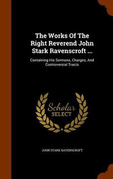 portada The Works Of The Right Reverend John Stark Ravenscroft ...: Containing His Sermons, Charges, And Controversial Tracts (en Inglés)