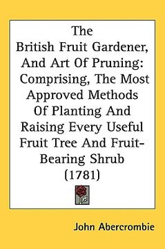 portada the british fruit gardener, and art of pruning: comprising, the most approved methods of planting and raising every useful fruit tree and fruit-bearin (in English)