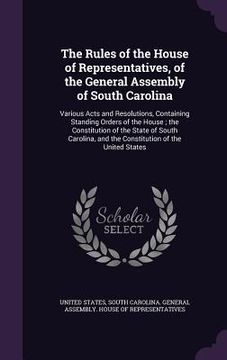 portada The Rules of the House of Representatives, of the General Assembly of South Carolina: Various Acts and Resolutions, Containing Standing Orders of the