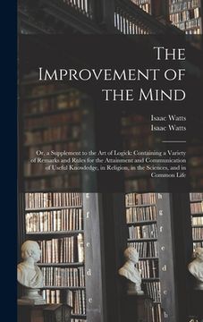 portada The Improvement of the Mind: or, a Supplement to the Art of Logick: Containing a Variety of Remarks and Rules for the Attainment and Communication (en Inglés)