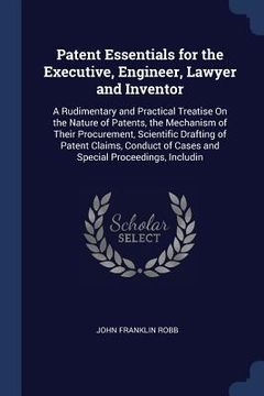 portada Patent Essentials for the Executive, Engineer, Lawyer and Inventor: A Rudimentary and Practical Treatise On the Nature of Patents, the Mechanism of Th (en Inglés)