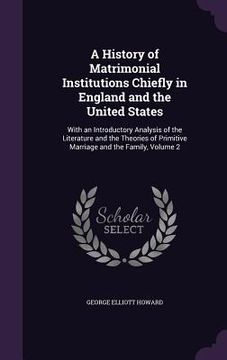 portada A History of Matrimonial Institutions Chiefly in England and the United States: With an Introductory Analysis of the Literature and the Theories of Pr