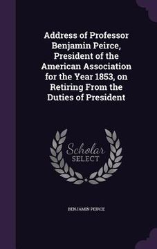 portada Address of Professor Benjamin Peirce, President of the American Association for the Year 1853, on Retiring From the Duties of President (en Inglés)