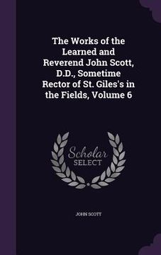 portada The Works of the Learned and Reverend John Scott, D.D., Sometime Rector of St. Giles's in the Fields, Volume 6 (in English)