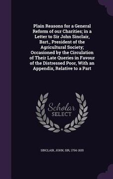 portada Plain Reasons for a General Reform of our Charities; in a Letter to Sir John Sinclair, Bart., President of the Agricultural Society; Occasioned by the (en Inglés)