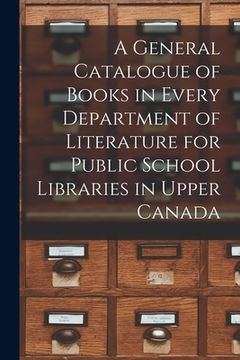 portada A General Catalogue of Books in Every Department of Literature for Public School Libraries in Upper Canada [microform] (en Inglés)