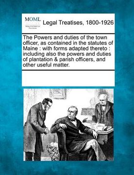 portada the powers and duties of the town officer, as contained in the statutes of maine: with forms adapted thereto: including also the powers and duties of (en Inglés)