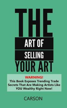 portada The Art Of Selling Your Art: Warning! THis Book Exposes Current Trade Secrets That Are Making Artists Like YOU Wealthy! (en Inglés)