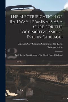 portada The Electrification of Railway Terminals As a Cure for the Locomotive Smoke Evil in Chicago: With Special Consideration of the Illinois Central Railro (en Inglés)
