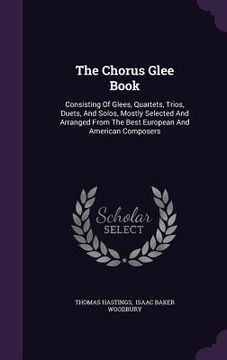 portada The Chorus Glee Book: Consisting Of Glees, Quartets, Trios, Duets, And Solos, Mostly Selected And Arranged From The Best European And Americ (en Inglés)
