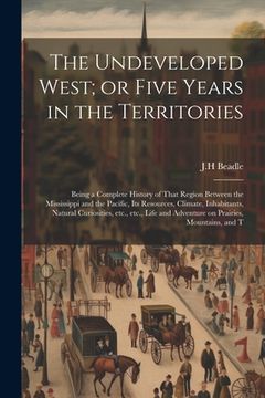 portada The Undeveloped West; or Five Years in the Territories: Being a Complete History of That Region Between the Mississippi and the Pacific, its Resources (in English)