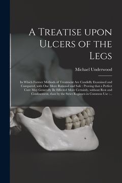 portada A Treatise Upon Ulcers of the Legs: in Which Former Methods of Treatment Are Candidly Examined and Compared, With One More Rational and Safe: Proving (en Inglés)