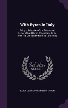 portada With Byron in Italy: Being a Selection of the Poems and Letter of Lord Byron Which Have to Do With His Life in Italy From 1816 to 1823 (en Inglés)
