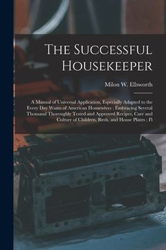portada The Successful Housekeeper: A Manual of Universal Application, Especially Adapted to the Every Day Wants of American Housewives; Embracing Several (in English)