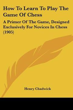 portada how to learn to play the game of chess: a primer of the game, designed exclusively for novices in chess (1905)