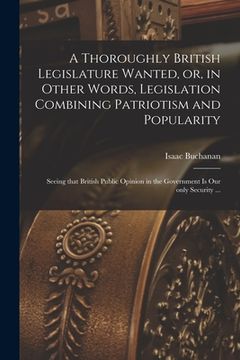 portada A Thoroughly British Legislature Wanted, or, in Other Words, Legislation Combining Patriotism and Popularity [microform]: Seeing That British Public O