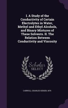 portada I. A Study of the Conductivity of Certain Electrolytes in Water, Methyl and Ethyl Alcohols, and Binary Mixtures of These Solvents. II. The Relation Be