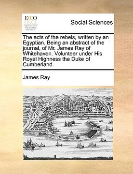 portada the acts of the rebels, written by an egyptian. being an abstract of the journal, of mr. james ray of whitehaven. volunteer under his royal highness t (en Inglés)