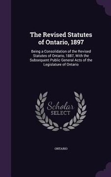 portada The Revised Statutes of Ontario, 1897: Being a Consolidation of the Revised Statutes of Ontario, 1887, With the Subsequent Public General Acts of the