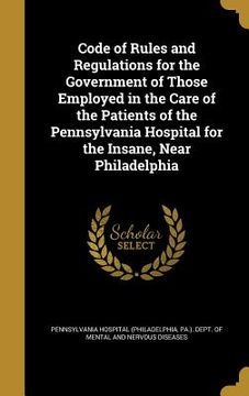 portada Code of Rules and Regulations for the Government of Those Employed in the Care of the Patients of the Pennsylvania Hospital for the Insane, Near Phila