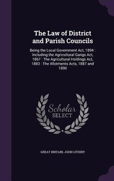 portada The Law of District and Parish Councils: Being the Local Government Act, 1894: Including the Agricultural Gangs Act, 1867: The Agricultural Holdings A (en Inglés)