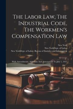 portada The Labor Law, The Industrial Code, The Workmen's Compensation Law: With Amendments, Additions And Annotations To July 1, 1915 (in English)