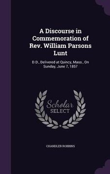 portada A Discourse in Commemoration of Rev. William Parsons Lunt: D.D., Delivered at Quincy, Mass., On Sunday, June 7, 1857 (en Inglés)