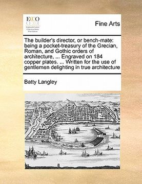 portada the builder's director, or bench-mate: being a pocket-treasury of the grecian, roman, and gothic orders of architecture, ... engraved on 184 copper pl (en Inglés)