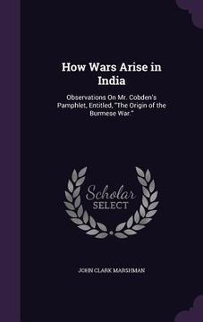 portada How Wars Arise in India: Observations On Mr. Cobden's Pamphlet, Entitled, "The Origin of the Burmese War." (en Inglés)