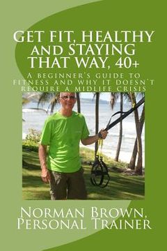 portada Get Fit, Healthy and Staying That Way, 40+: A Beginner's Guide to Fitness and Why it Doesn't Require a Midlife Crisis (en Inglés)