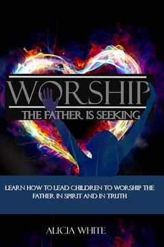 portada Worship the Father is Seeking: Learn How to Lead Children to Worship the Father in Spirit and In Truth (in English)