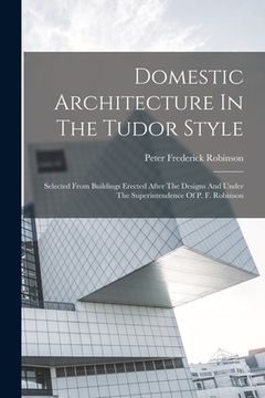 portada Domestic Architecture In The Tudor Style: Selected From Buildings Erected After The Designs And Under The Superintendence Of P. F. Robinson